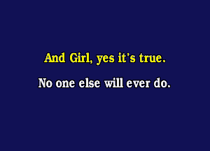 And Girl. yes it's true.

No one else will ever do.