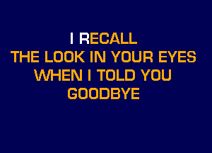 I RECALL
THE LOOK IN YOUR EYES
WHEN I TOLD YOU
GOODBYE