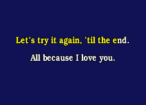 Let's try it again. 'til the end.

All because I love you.