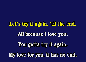 Let's try it again. 'til the end.
All because I love you.
You gotta try it again.

My love for you. it has no end.
