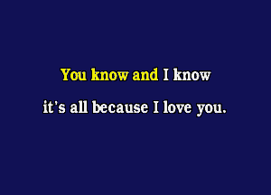 You know and I know

it's all because I love you.