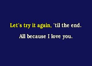 Let's try it again. 'til the end.

All because I love you.