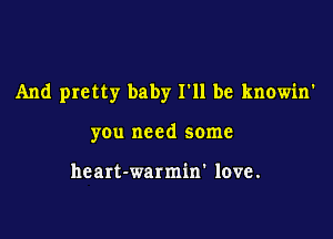 And pretty baby I'll be knowin'

you need some

heart-warmin' love.