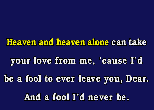 Heaven and heaven alone can take
your love from me. 'cause I'd
be a fool to ever leave you. Dear.

And a fool I'd never be.