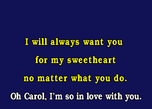 I will always want you
for my sweetheart
no matter what you do.

Oh Carol. I'm so in love with you.