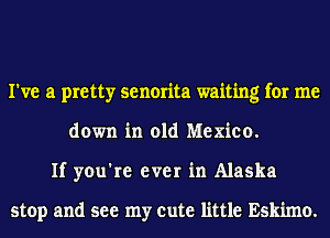 I've a pretty senorita waiting for me
down in old Mexico.
If you're ever in Alaska

stop and see my cute little Eskimo.
