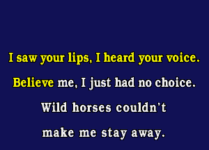 I saw your lips. I heard your voice.
Believe me. I just had no choice.
Wild horses couldn't

make me stay away.