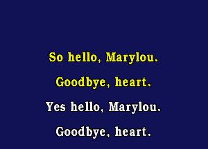 So hello. Marylou.

Goodbye. heart.

Yes hello, Marylou.
Goodbye. heart.