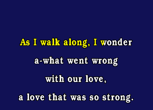 As I walk along. I wonder
a-what went wrong

with our love.

a love that was so strong.