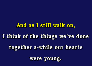 And as I still walk on.
I think of the things we've done
together a-while our hearts

were young.
