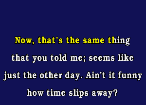 Now. that's the same thing
that you told met seems like
just the other day. Ain't it funny

how time slips away?