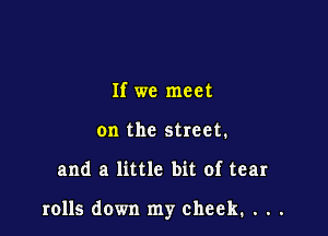 If we meet
on the street.

and a little bit of tear

rolls down my cheek, . . .