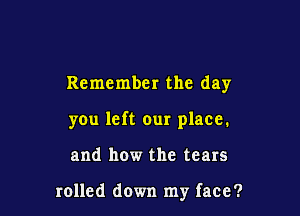 Remember the day

you left our place.

and how the tears

rolled down my face?