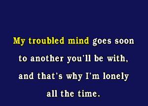 My troubled mind goes soon
to another you'll be with.
and that's why I'm lonely

all the time.