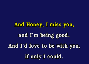 And Honey. I miss you.

and I'm being good.

And I'd love to be with you.

if only I could.