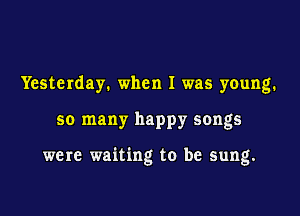 Yesterday. when I was young.

so many happy songs

were waiting to be sung.
