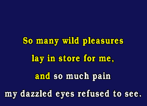 So many wild pleasures
lay in store for me.
and so much pain

my dazzled eyes refused to see.
