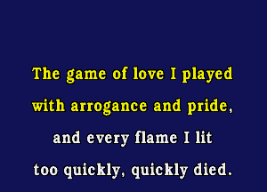 The game of love I played
with arrogance and pride.
and every flame I lit

too quickly. quickly died.