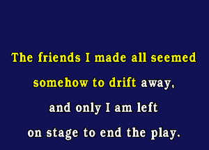 The friends I made all seemed
somehow to drift away.
and only I am left

on stage to end the play.