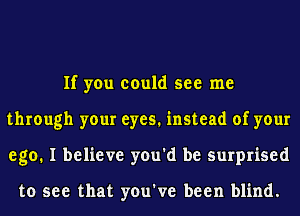 If you could see me
through your eyes. instead of your
ego. I believe you'd be surprised

to see that you've been blind.