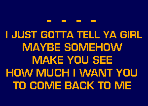 I JUST GOTI'A TELL YA GIRL
MAYBE SOMEHOW
MAKE YOU SEE
HOW MUCH I WANT YOU
TO COME BACK TO ME