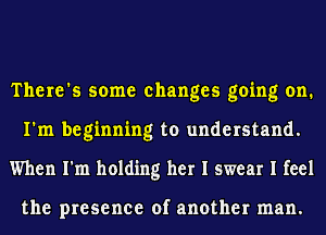 There's some changes going on.
I'm beginning to understand.
When I'm holding her I swear I feel

the presence of another man.