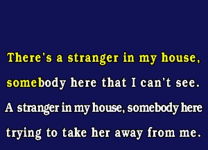 There's a stranger in my house.
somebody here that I can't see.
A stranger in my house. somebody here

trying to take her away from me.
