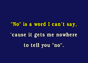 No is a ward I can't say.

'cause it gets me nowhere

to tell you no.