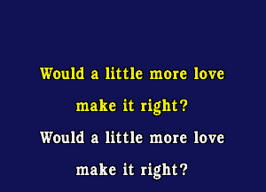 Would a little mere love
make it right?

Would a little more love

make it right?