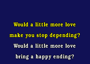 Would a little more love
make you stop depending?
Would a little more love

bring a happy ending?