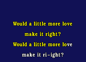 Would a little more love
make it right?

Would a little more love

make it ri-ight?