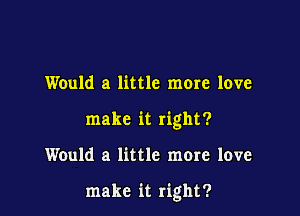 Would a little more love
make it right?

Would a little more love

make it right?
