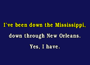 I've been down the Mississippi.

down through New Orleans.

Yes. I have.