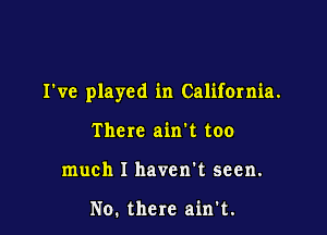 I've played in California.

There ain't too
much I haven't seen.

No. there ain't.