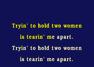 Tryin' to hold two women

is tearin' me apart.

Tryin' to hold two women

is tearin' me apart. I