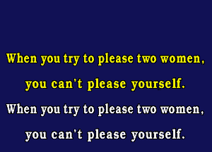When you try to please two women.
you can't please yourself.
When you try to please two women.

you can't please yourself.