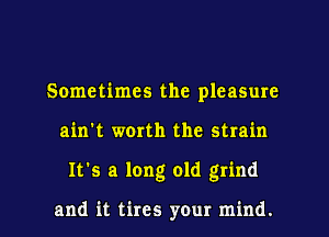 Sometimes the pleasure
ain't worth the strain
It's a long old grind

and it tires your mind.