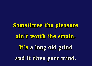 Sometimes the pleasure
ain't worth the strain.
It's a long old grind

and it tires your mind.