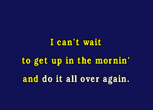 I can't wait

to get up in the momin'

and do it all over again.