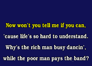 Now won't you tell me if you can.
'eause life's so hard to understand.
Why's the rich man busy danein'.

while the poor man pays the band?