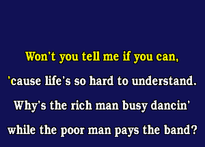 Won't you tell me if you can.
'eause life's so hard to understand.
Why's the rich man busy danein'

while the poor man pays the band?