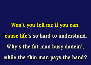 Won't you tell me if you can.
'eause life's so hard to understand.
Why's the fat man busy danein'.

while the thin man pays the band?