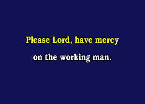 Please Lord. have mercy

on the werking man.