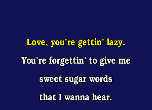 Love. you're gettin' lazy.

You're forgettin' to give me

sweet sugar words

that I wanna hear.