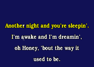 Another night and you're sleepin'.
I'm awake and I'm dreamin'.
oh Honey. 'bout the way it
used to be.