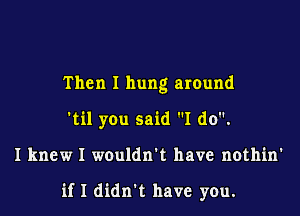 Then I hung around
'til you said I do.

I knew I wouldn't have nothin'

if I didn't have you.