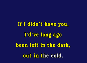 If I didn't have you.

I'd've long ago
been left in the dark.

out in the cold.