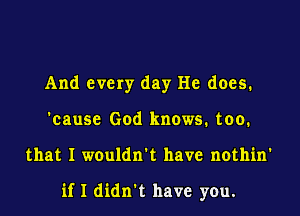 And every day He does.
'cause God knows. too.

that I wouldn't have nothin'

if I didn't have you.