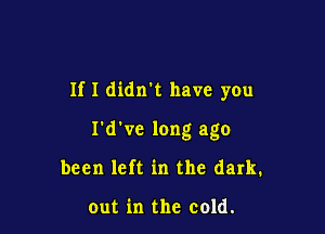 If I didn't have you

I'd've long ago
been left in the dark.

out in the cold.