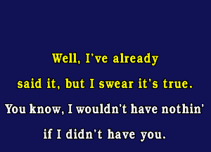 Well. I've already
said it. but I swear it's true.
You know. I wouldn't have nothin'

if I didn't have you.